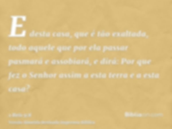 E desta casa, que é tão exaltada, todo aquele que por ela passar pasmará e assobiará, e dirá: Por que fez o Senhor assim a esta terra e a esta casa?