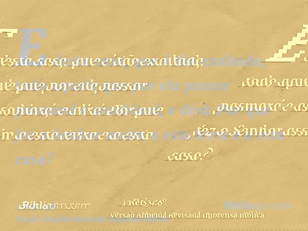 E desta casa, que é tão exaltada, todo aquele que por ela passar pasmará e assobiará, e dirá: Por que fez o Senhor assim a esta terra e a esta casa?
