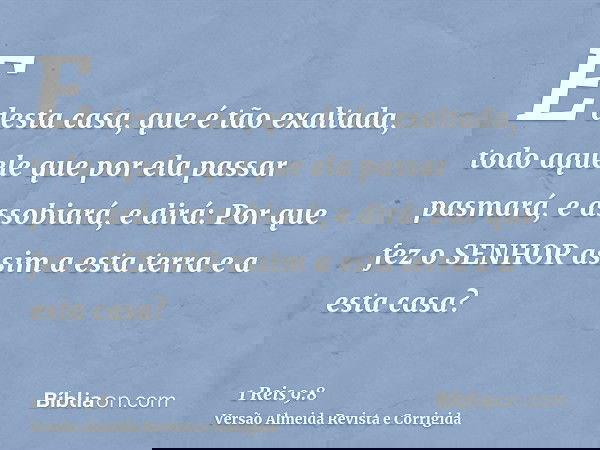 E desta casa, que é tão exaltada, todo aquele que por ela passar pasmará, e assobiará, e dirá: Por que fez o SENHOR assim a esta terra e a esta casa?