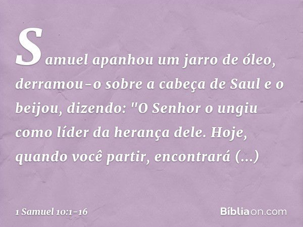 Samuel apanhou um jarro de óleo, derramou-o sobre a cabeça de Saul e o beijou, dizendo: "O Senhor o ungiu como líder da herança dele. Hoje, quando você partir, 