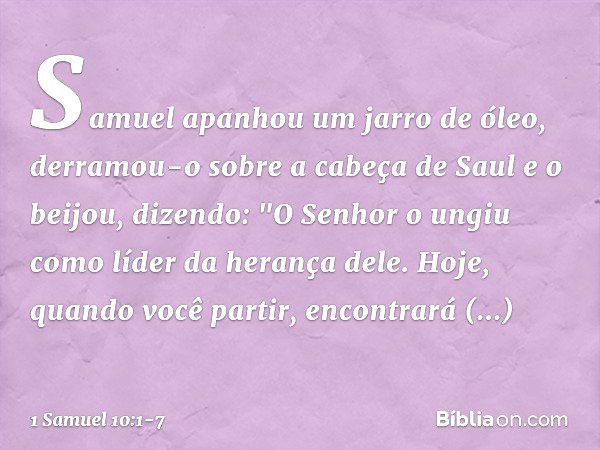 Samuel apanhou um jarro de óleo, derramou-o sobre a cabeça de Saul e o beijou, dizendo: "O Senhor o ungiu como líder da herança dele. Hoje, quando você partir, 