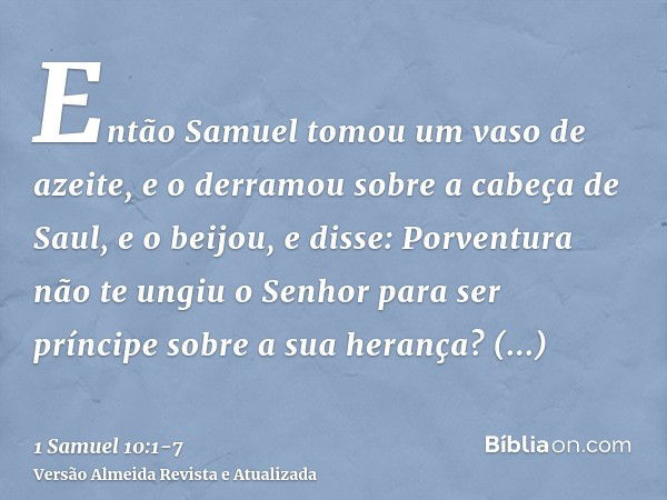 Então Samuel tomou um vaso de azeite, e o derramou sobre a cabeça de Saul, e o beijou, e disse: Porventura não te ungiu o Senhor para ser príncipe sobre a sua h