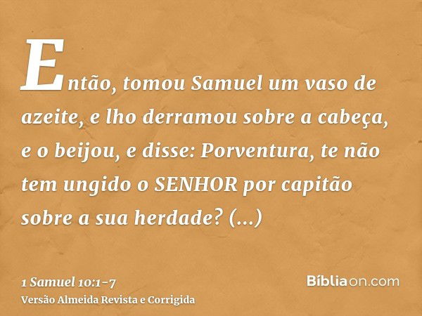 Então, tomou Samuel um vaso de azeite, e lho derramou sobre a cabeça, e o beijou, e disse: Porventura, te não tem ungido o SENHOR por capitão sobre a sua herdad