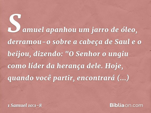 Samuel apanhou um jarro de óleo, derramou-o sobre a cabeça de Saul e o beijou, dizendo: "O Senhor o ungiu como líder da herança dele. Hoje, quando você partir, 