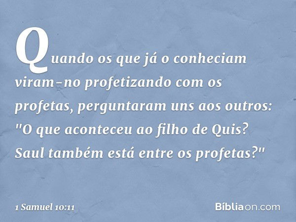 Quan­do os que já o conheciam viram-no profetizando com os profetas, perguntaram uns aos outros: "O que aconteceu ao filho de Quis? Saul também está entre os pr