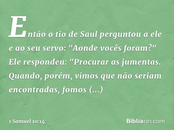 Então o tio de Saul perguntou a ele e ao seu servo: "Aonde vocês foram?"
Ele respondeu: "Procurar as jumentas. Quando, porém, vimos que não seriam encontradas, 