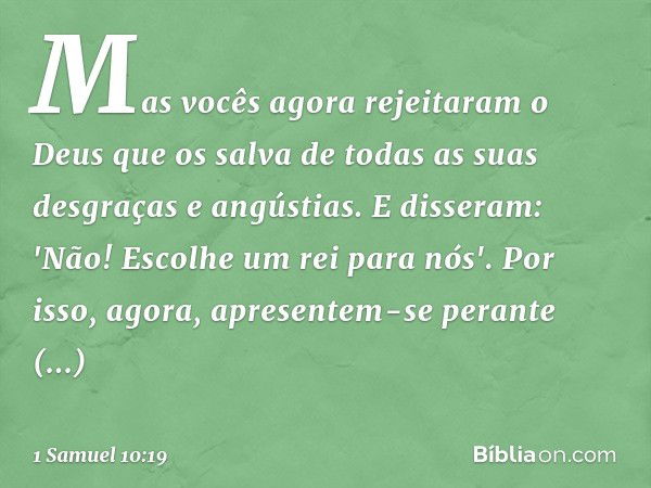 Mas vocês agora rejeitaram o Deus que os salva de todas as suas desgraças e angústias. E disseram: 'Não! Escolhe um rei para nós'. Por isso, agora, apresentem-s