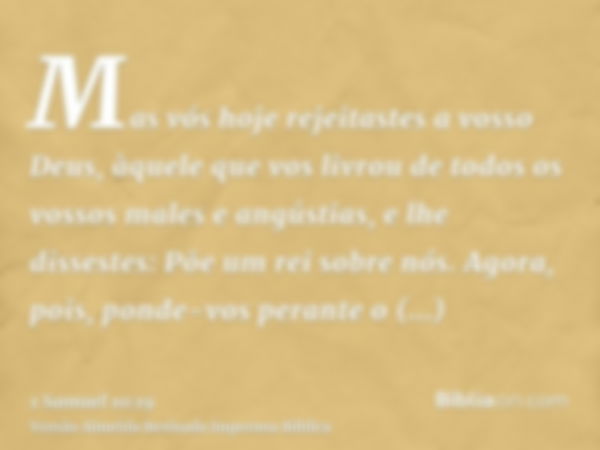 Mas vós hoje rejeitastes a vosso Deus, àquele que vos livrou de todos os vossos males e angústias, e lhe dissestes: Põe um rei sobre nós. Agora, pois, ponde-vos