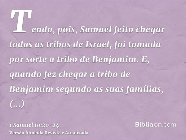 Tendo, pois, Samuel feito chegar todas as tribos de Israel, foi tomada por sorte a tribo de Benjamim.E, quando fez chegar a tribo de Benjamim segundo as suas fa