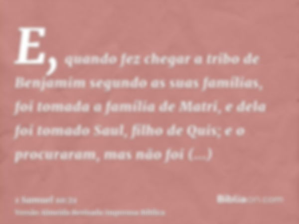 E, quando fez chegar a tribo de Benjamim segundo as suas famílias, foi tomada a família de Matri, e dela foi tomado Saul, filho de Quis; e o procuraram, mas não