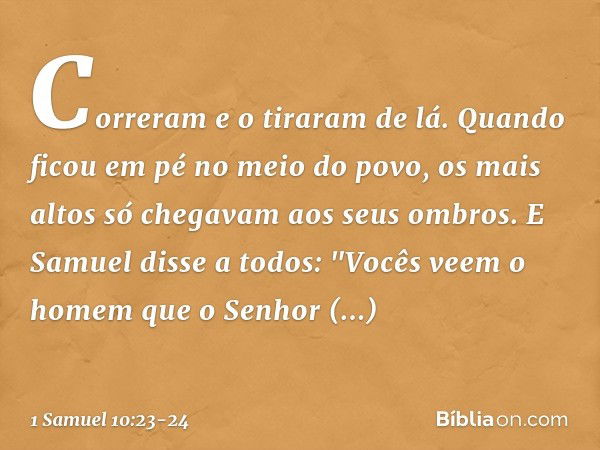 Correram e o tiraram de lá. Quando ficou em pé no meio do povo, os mais altos só chegavam aos seus ombros. E Samuel disse a todos: "Vocês veem o homem que o Sen