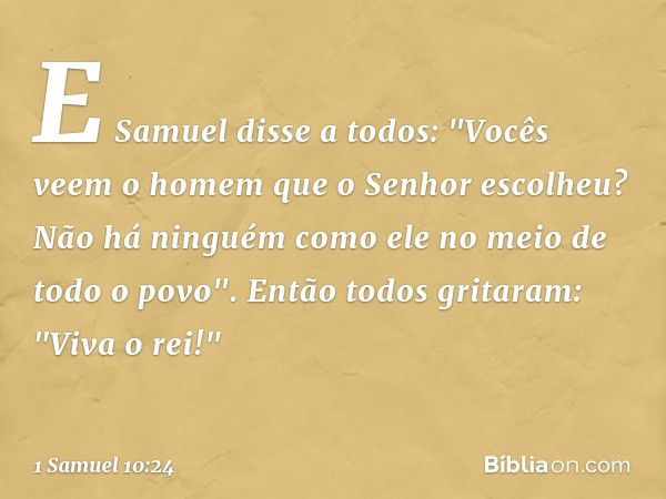 E Samuel disse a todos: "Vocês veem o homem que o Senhor escolheu? Não há ninguém como ele no meio de todo o povo".
Então todos gritaram: "Viva o rei!" -- 1 Sam