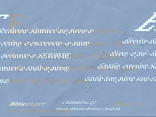E declarou Samuel ao povo o direito do reino, e escreveu-o num livro, e pô-lo perante o SENHOR. Então, enviou Samuel a todo o povo, cada um para sua casa.