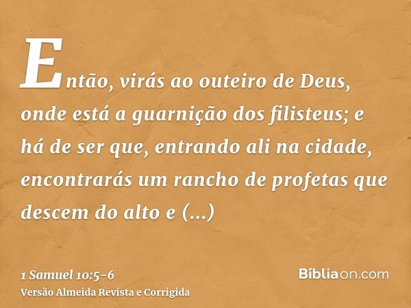 Então, virás ao outeiro de Deus, onde está a guarnição dos filisteus; e há de ser que, entrando ali na cidade, encontrarás um rancho de profetas que descem do a