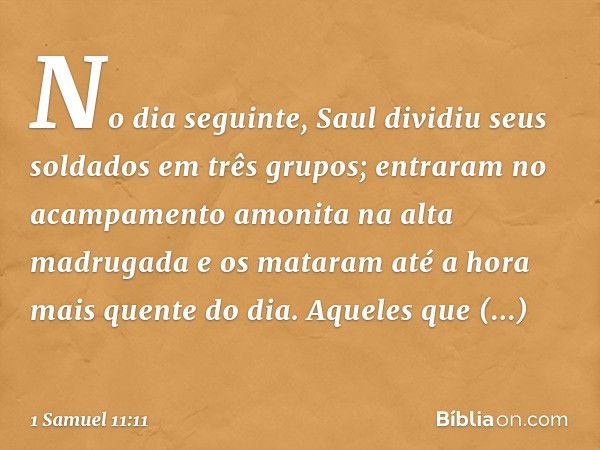 No dia seguinte, Saul dividiu seus soldados em três grupos; entraram no acampamento amonita na alta madrugada e os mataram até a hora mais quente do dia. Aquele