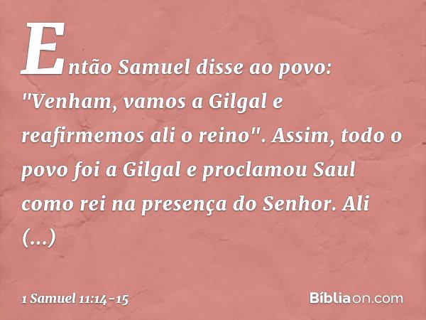 Então Samuel disse ao povo: "Venham, vamos a Gilgal e reafirmemos ali o reino". Assim, todo o povo foi a Gilgal e proclamou Saul como rei na presença do Senhor.