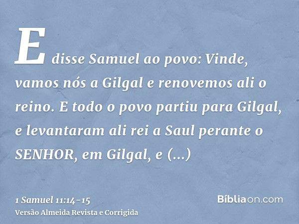 E disse Samuel ao povo: Vinde, vamos nós a Gilgal e renovemos ali o reino.E todo o povo partiu para Gilgal, e levantaram ali rei a Saul perante o SENHOR, em Gil