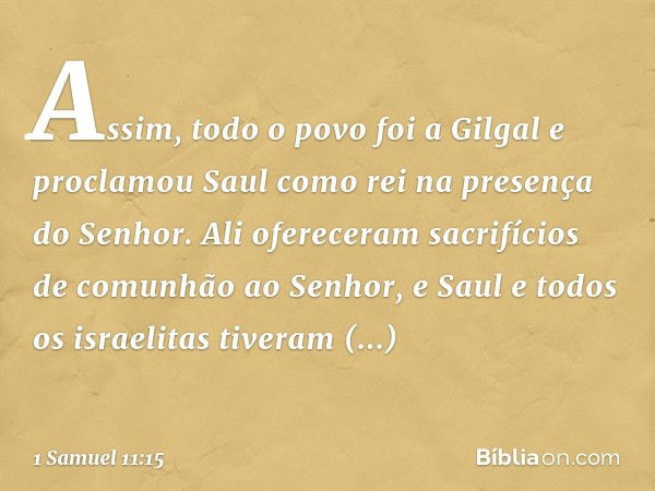 Assim, todo o povo foi a Gilgal e proclamou Saul como rei na presença do Senhor. Ali ofereceram sacrifícios de comunhão ao Senhor, e Saul e todos os israelitas 