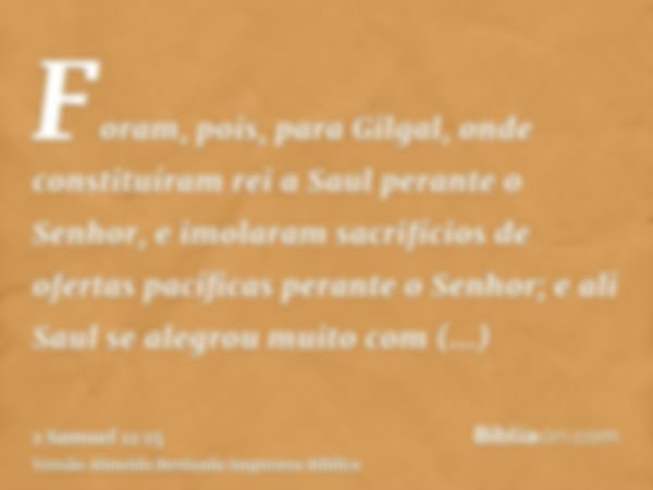 Foram, pois, para Gilgal, onde constituíram rei a Saul perante o Senhor, e imolaram sacrifícios de ofertas pacíficas perante o Senhor; e ali Saul se alegrou mui