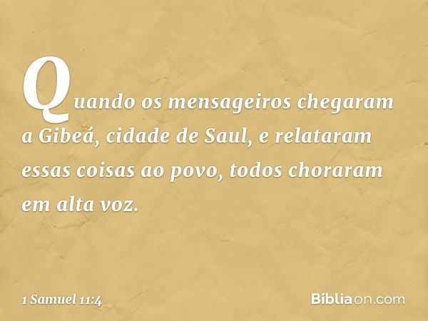 Quando os mensageiros chegaram a Gibeá, cidade de Saul, e relataram essas coisas ao povo, todos choraram em alta voz. -- 1 Samuel 11:4