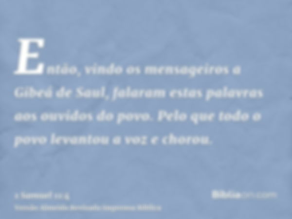 Então, vindo os mensageiros a Gibeá de Saul, falaram estas palavras aos ouvidos do povo. Pelo que todo o povo levantou a voz e chorou.