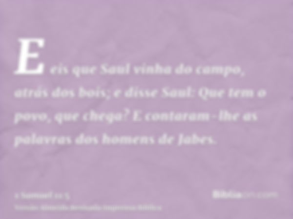 E eis que Saul vinha do campo, atrás dos bois; e disse Saul: Que tem o povo, que chega? E contaram-lhe as palavras dos homens de Jabes.