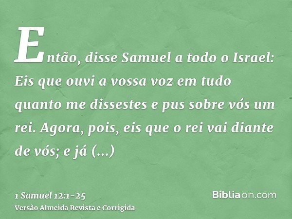 Então, disse Samuel a todo o Israel: Eis que ouvi a vossa voz em tudo quanto me dissestes e pus sobre vós um rei.Agora, pois, eis que o rei vai diante de vós; e