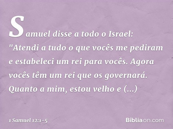 Samuel disse a todo o Israel: "Atendi a tudo o que vocês me pediram e estabeleci um rei para vocês. Agora vocês têm um rei que os governará. Quanto a mim, estou