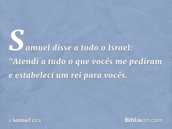 Samuel disse a todo o Israel: "Atendi a tudo o que vocês me pediram e estabeleci um rei para vocês. -- 1 Samuel 12:1