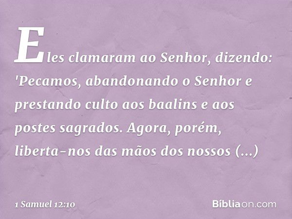 Eles clamaram ao Senhor, dizendo: 'Pecamos, abandonando o Senhor e prestando culto aos baalins e aos postes sagrados. Agora, porém, liberta-nos das mãos dos nos