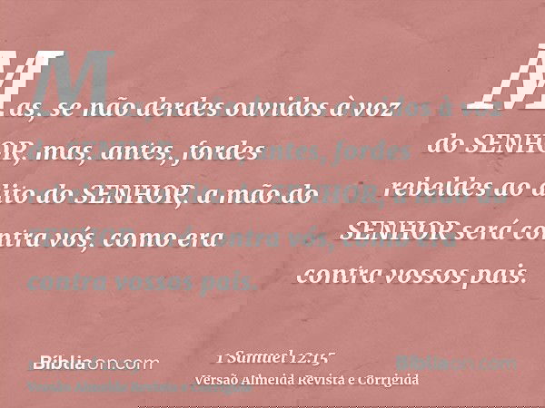 Mas, se não derdes ouvidos à voz do SENHOR, mas, antes, fordes rebeldes ao dito do SENHOR, a mão do SENHOR será contra vós, como era contra vossos pais.