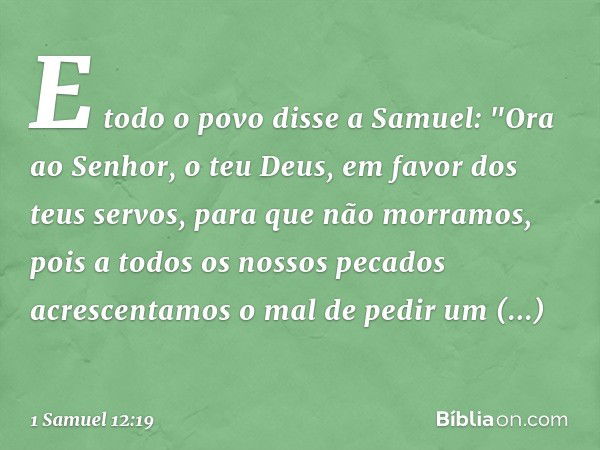 E todo o povo disse a Samuel: "Ora ao Senhor, o teu Deus, em favor dos teus servos, para que não morramos, pois a todos os nossos pecados acrescentamos o mal de