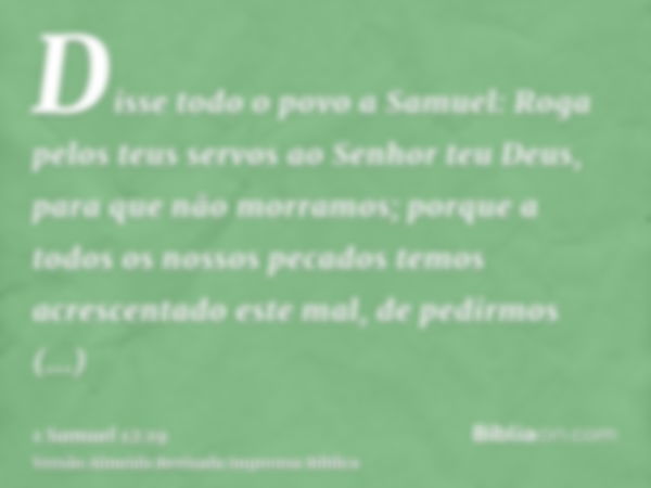 Disse todo o povo a Samuel: Roga pelos teus servos ao Senhor teu Deus, para que não morramos; porque a todos os nossos pecados temos acrescentado este mal, de p