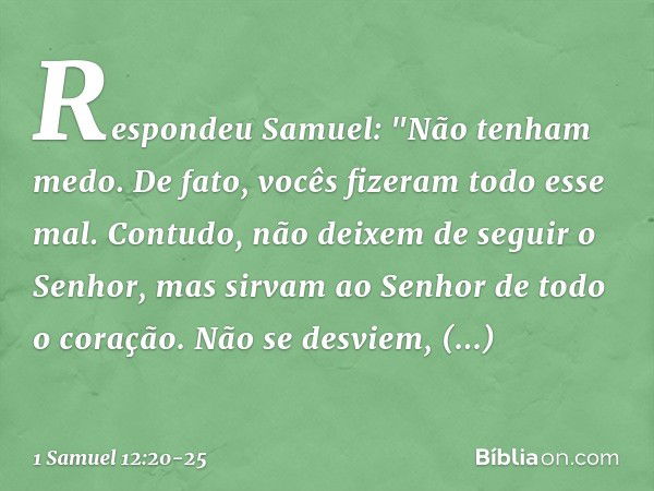 Respondeu Samuel: "Não tenham medo. De fato, vocês fizeram todo esse mal. Contudo, não deixem de seguir o Senhor, mas sirvam ao Senhor de todo o coração. Não se