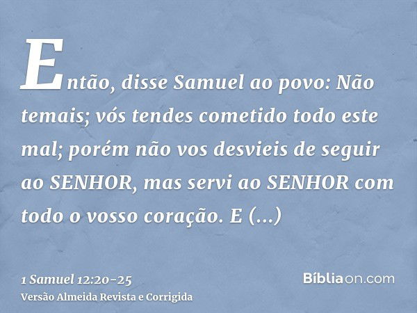 Então, disse Samuel ao povo: Não temais; vós tendes cometido todo este mal; porém não vos desvieis de seguir ao SENHOR, mas servi ao SENHOR com todo o vosso cor