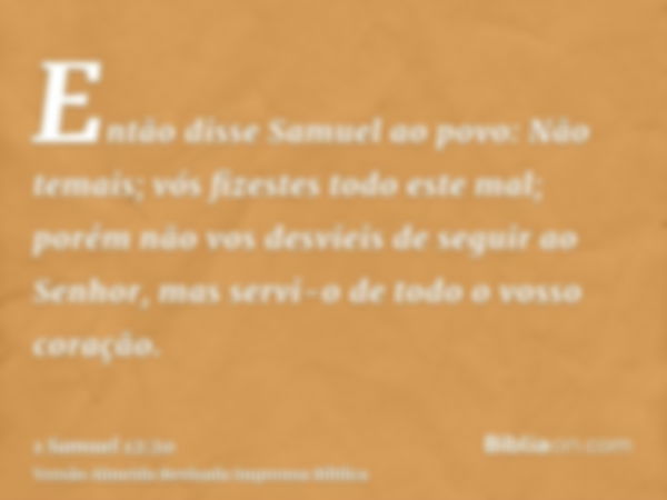 Então disse Samuel ao povo: Não temais; vós fizestes todo este mal; porém não vos desvieis de seguir ao Senhor, mas servi-o de todo o vosso coração.