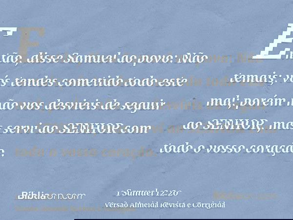 Então, disse Samuel ao povo: Não temais; vós tendes cometido todo este mal; porém não vos desvieis de seguir ao SENHOR, mas servi ao SENHOR com todo o vosso cor