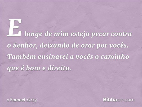 E longe de mim esteja pecar contra o Senhor, deixando de orar por vocês. Também ensinarei a vocês o caminho que é bom e direito. -- 1 Samuel 12:23