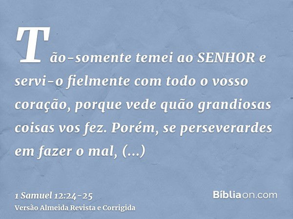 Tão-somente temei ao SENHOR e servi-o fielmente com todo o vosso coração, porque vede quão grandiosas coisas vos fez.Porém, se perseverardes em fazer o mal, per