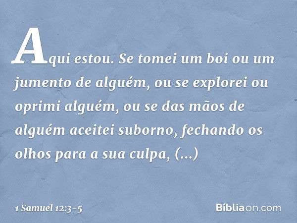 Aqui estou. Se tomei um boi ou um jumento de alguém, ou se explorei ou oprimi alguém, ou se das mãos de alguém aceitei suborno, fechando os olhos para a sua cul