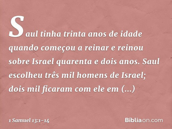 Saul tinha trinta anos de idade quando começou a reinar e reinou sobre Israel quarenta e dois anos. Saul escolheu três mil homens de Israel; dois mil ficaram co