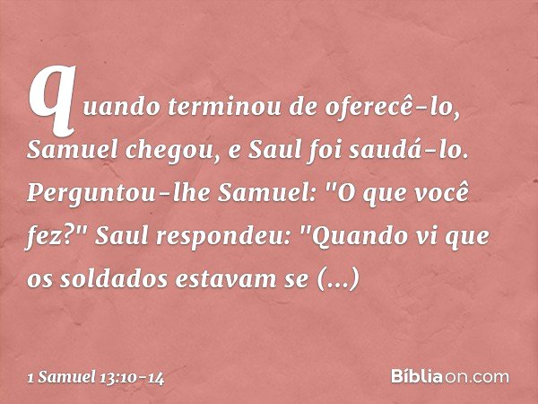 quan­do terminou de oferecê-lo, Samuel chegou, e Saul foi saudá-lo. Perguntou-lhe Samuel: "O que você fez?"
Saul respondeu: "Quando vi que os soldados estavam s