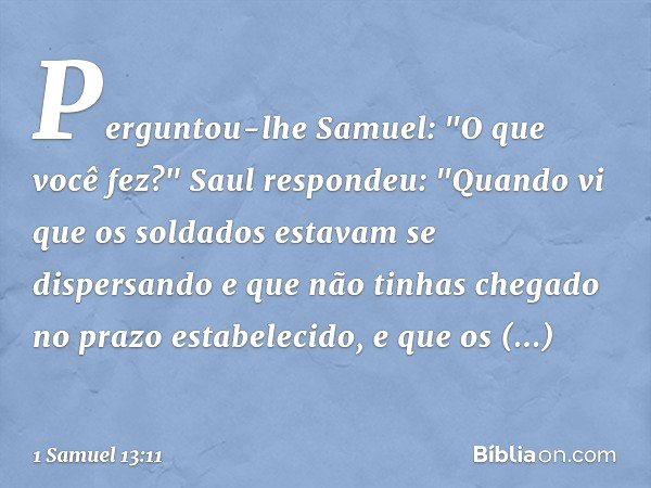 Perguntou-lhe Samuel: "O que você fez?"
Saul respondeu: "Quando vi que os soldados estavam se dispersando e que não tinhas chegado no prazo estabelecido, e que 