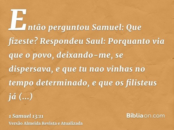 Então perguntou Samuel: Que fizeste? Respondeu Saul: Porquanto via que o povo, deixando-me, se dispersava, e que tu nao vinhas no tempo determinado, e que os fi