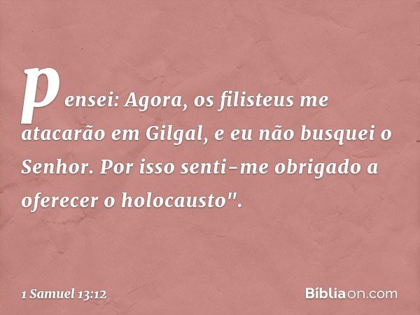 pensei: Agora, os filisteus me atacarão em Gilgal, e eu não busquei o Senhor. Por isso senti-me obrigado a oferecer o holocausto". -- 1 Samuel 13:12