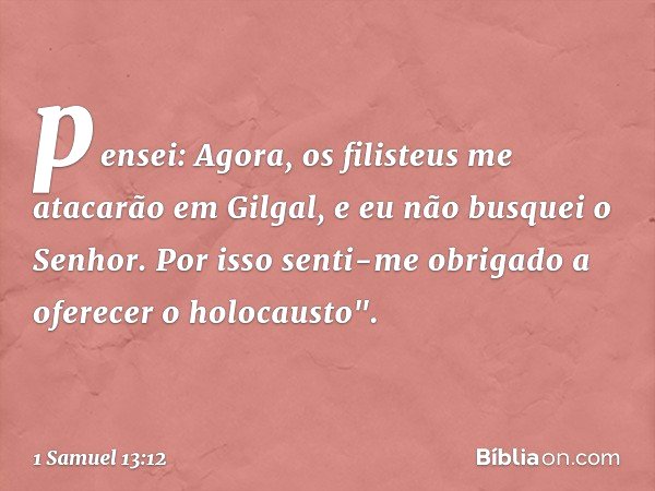 pensei: Agora, os filisteus me atacarão em Gilgal, e eu não busquei o Senhor. Por isso senti-me obrigado a oferecer o holocausto". -- 1 Samuel 13:12