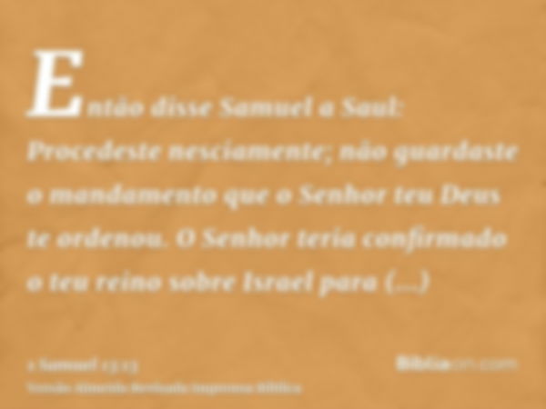 Então disse Samuel a Saul: Procedeste nesciamente; não guardaste o mandamento que o Senhor teu Deus te ordenou. O Senhor teria confirmado o teu reino sobre Isra