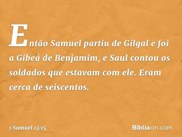 Então Samuel partiu de Gilgal e foi a Gibeá de Benjamim, e Saul contou os soldados que estavam com ele. Eram cerca de seiscentos. -- 1 Samuel 13:15