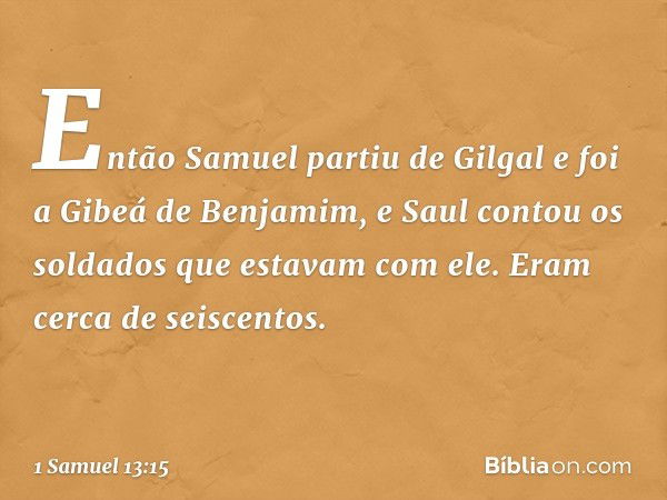 Então Samuel partiu de Gilgal e foi a Gibeá de Benjamim, e Saul contou os soldados que estavam com ele. Eram cerca de seiscentos. -- 1 Samuel 13:15