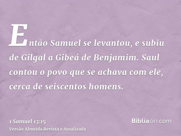 Então Samuel se levantou, e subiu de Gilgal a Gibeá de Benjamim. Saul contou o povo que se achava com ele, cerca de seiscentos homens.